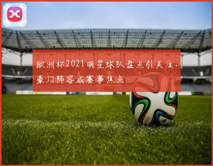 欧洲杯2021明星球队盘点引关注，豪门阵容成赛事焦点