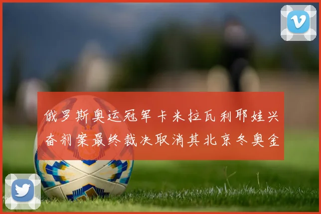 俄罗斯奥运冠军卡米拉瓦利耶娃兴奋剂案最终裁决取消其北京冬奥金牌