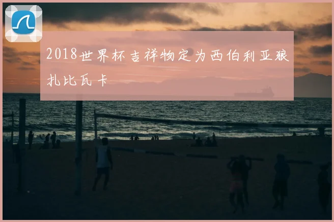 2018世界杯吉祥物定为西伯利亚狼扎比瓦卡