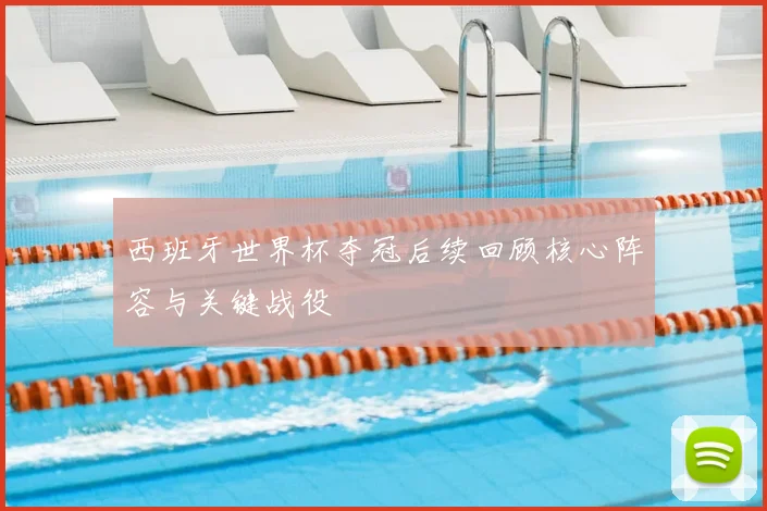 西班牙世界杯夺冠后续回顾核心阵容与关键战役