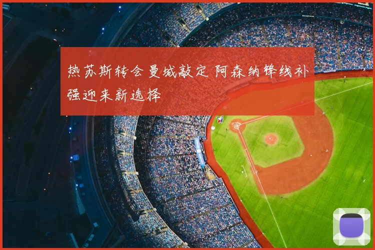热苏斯转会曼城敲定 阿森纳锋线补强迎来新选择