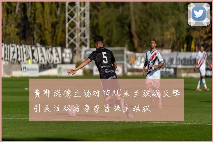 费耶诺德主场对阵AC米兰欧战交锋引关注双方争夺晋级主动权