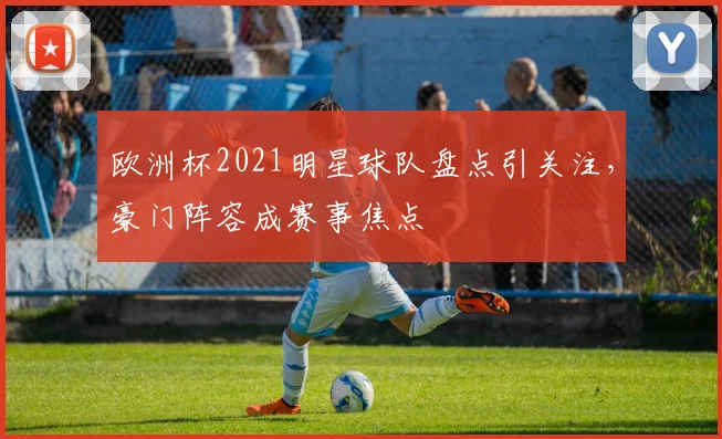 欧洲杯2021明星球队盘点引关注,豪门阵容成赛事焦点