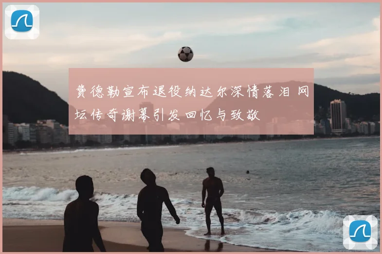 费德勒宣布退役纳达尔深情落泪 网坛传奇谢幕引发回忆与致敬