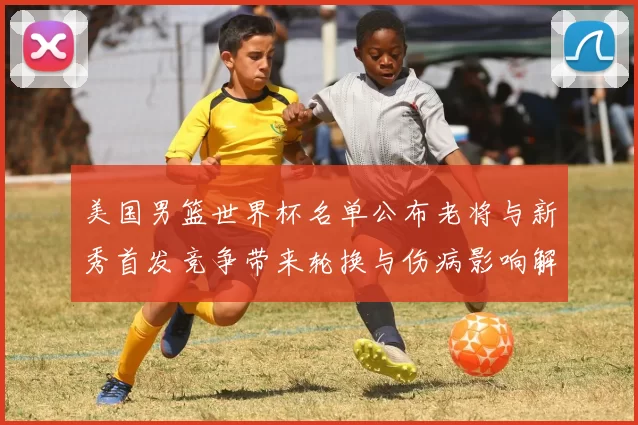 美国男篮世界杯名单公布老将与新秀首发竞争带来轮换与伤病影响解读