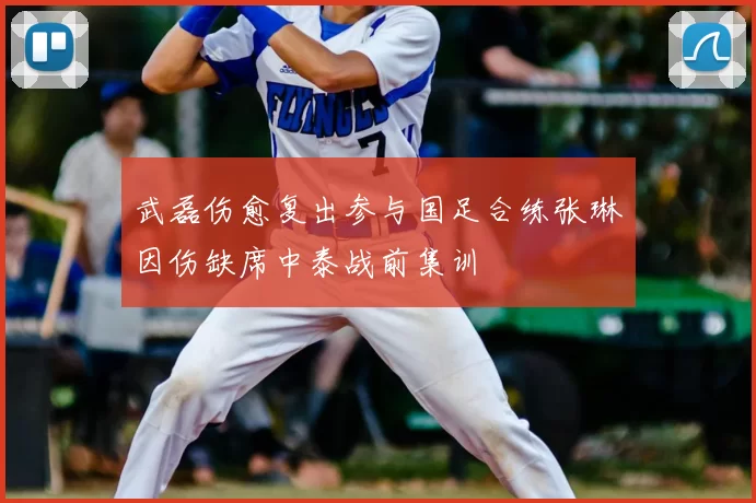 武磊伤愈复出参与国足合练张琳芃因伤缺席中泰战前集训