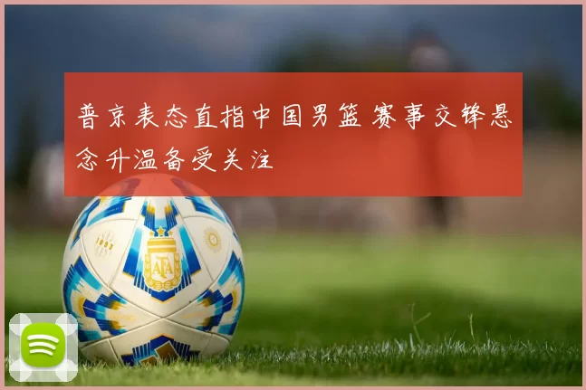 普京表态直指中国男篮 赛事交锋悬念升温备受关注