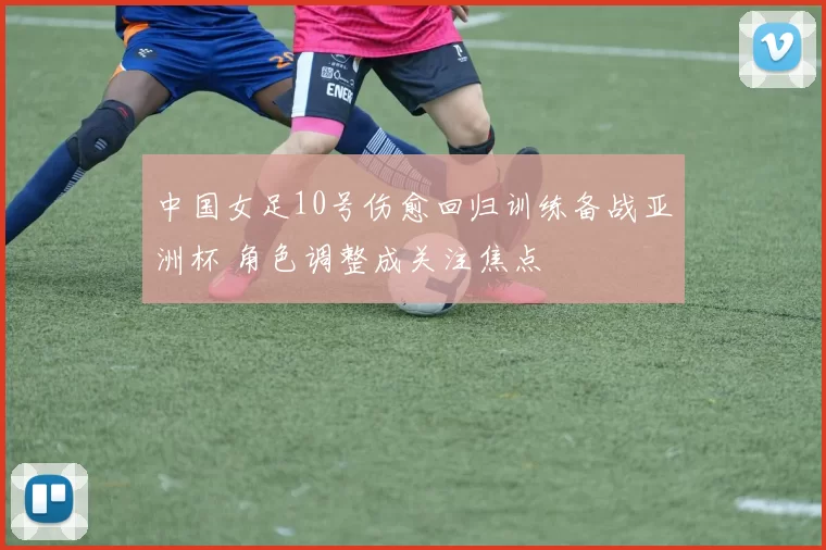 中国女足10号伤愈回归训练备战亚洲杯 角色调整成关注焦点