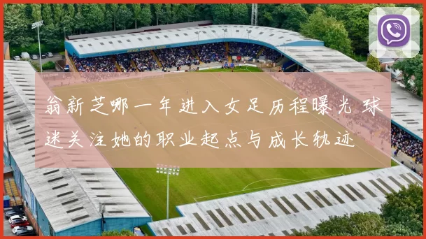 翁新芝哪一年进入女足历程曝光 球迷关注她的职业起点与成长轨迹