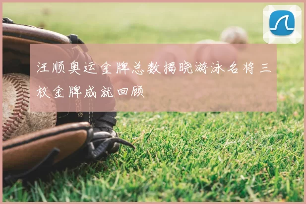 汪顺奥运金牌总数揭晓游泳名将三枚金牌成就回顾