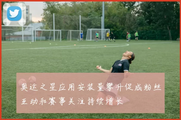 奥运之星应用安装量攀升促成粉丝互动和赛事关注持续增长