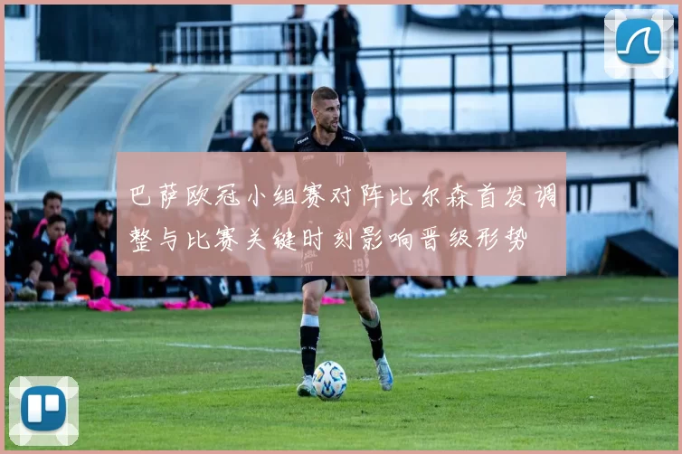 巴萨欧冠小组赛对阵比尔森首发调整与比赛关键时刻影响晋级形势