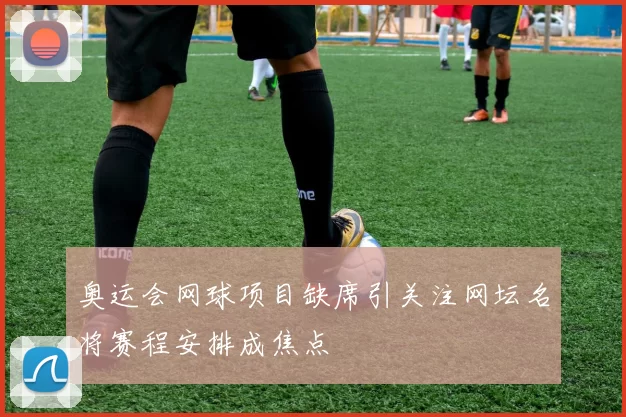 奥运会网球项目缺席引关注网坛名将赛程安排成焦点