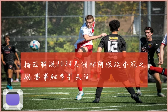梅西解说2024美洲杯阿根廷夺冠之战 赛事细节引关注