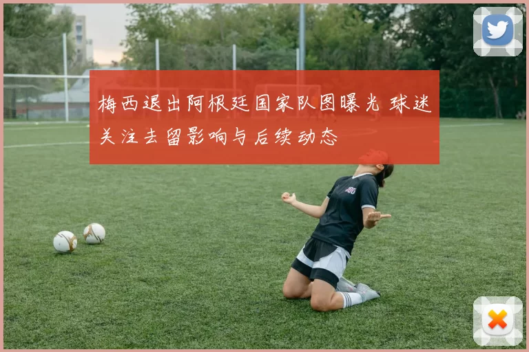 梅西退出阿根廷国家队图曝光 球迷关注去留影响与后续动态