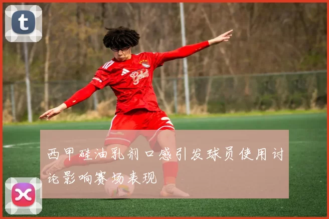 西甲硅油乳剂口感引发球员使用讨论影响赛场表现