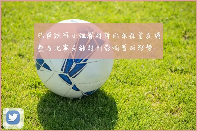 巴萨欧冠小组赛对阵比尔森首发调整与比赛关键时刻影响晋级形势