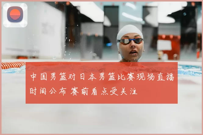 中国男篮对日本男篮比赛现场直播时间公布 赛前看点受关注