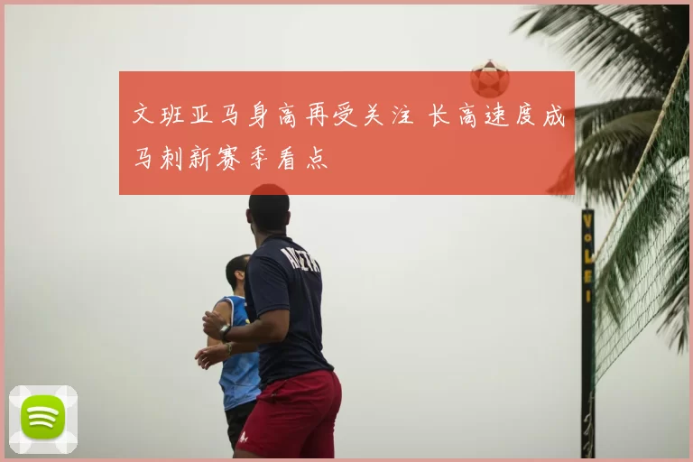 文班亚马身高再受关注 长高速度成马刺新赛季看点