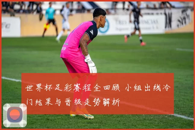 世界杯足彩赛程全回顾 小组出线冷门结果与晋级走势解析