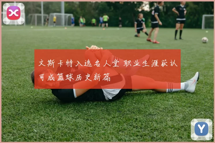 文斯卡特入选名人堂 职业生涯获认可成篮球历史新篇