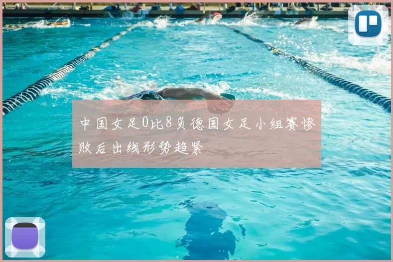 中国女足0比8负德国女足小组赛惨败后出线形势趋紧