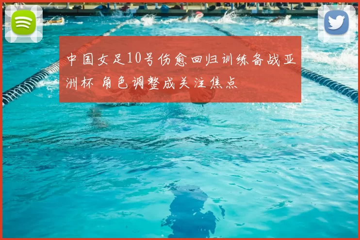 中国女足10号伤愈回归训练备战亚洲杯 角色调整成关注焦点