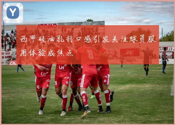 西甲硅油乳剂口感引发关注球员服用体验成焦点