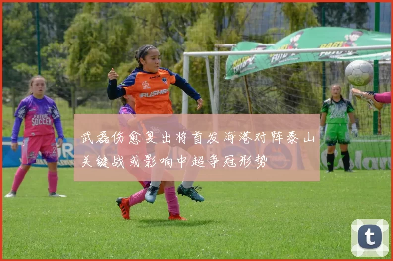 武磊伤愈复出将首发海港对阵泰山关键战或影响中超争冠形势