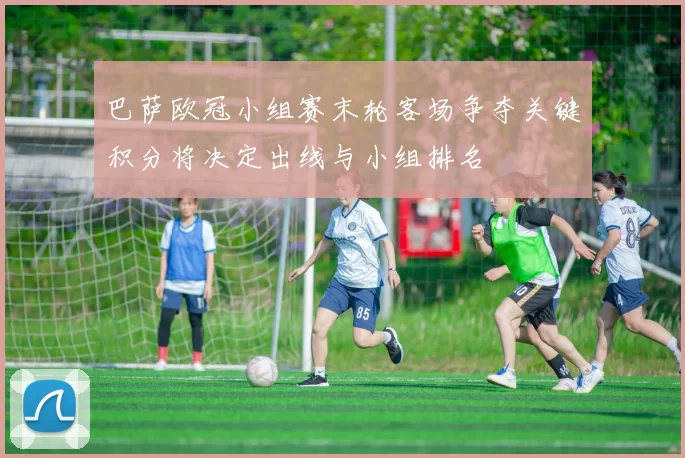 巴萨欧冠小组赛末轮客场争夺关键积分将决定出线与小组排名