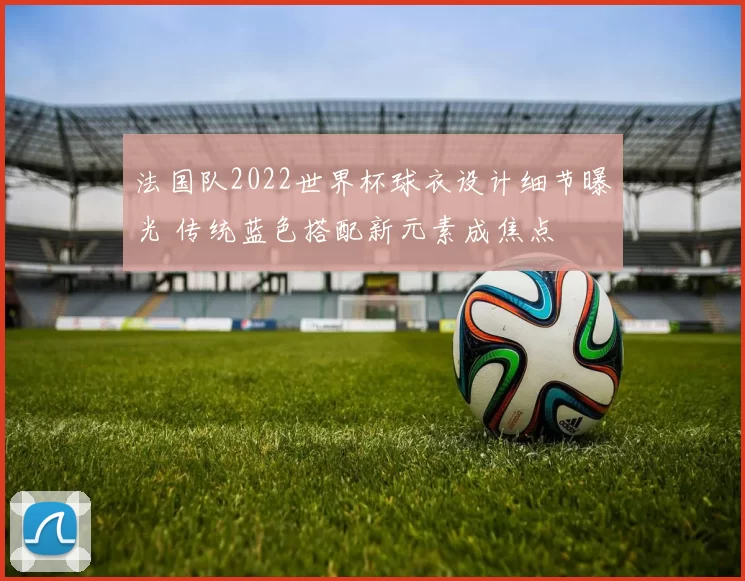 法国队2022世界杯球衣设计细节曝光 传统蓝色搭配新元素成焦点