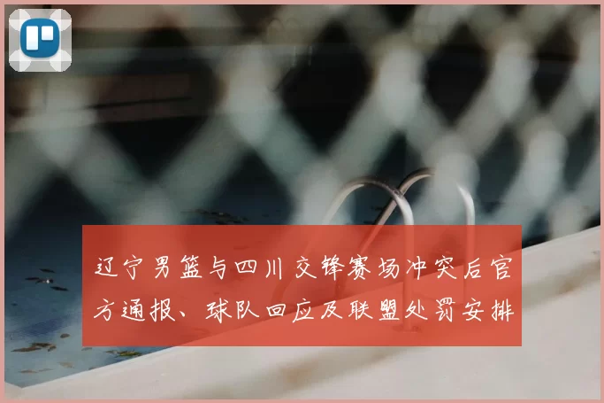辽宁男篮与四川交锋赛场冲突后官方通报、球队回应及联盟处罚安排