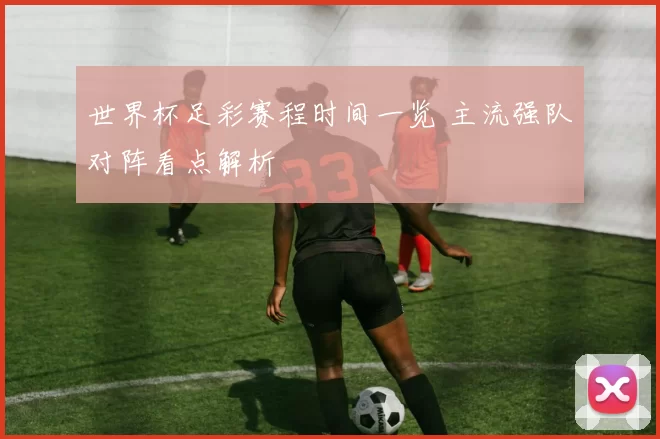 世界杯足彩赛程时间一览 主流强队对阵看点解析