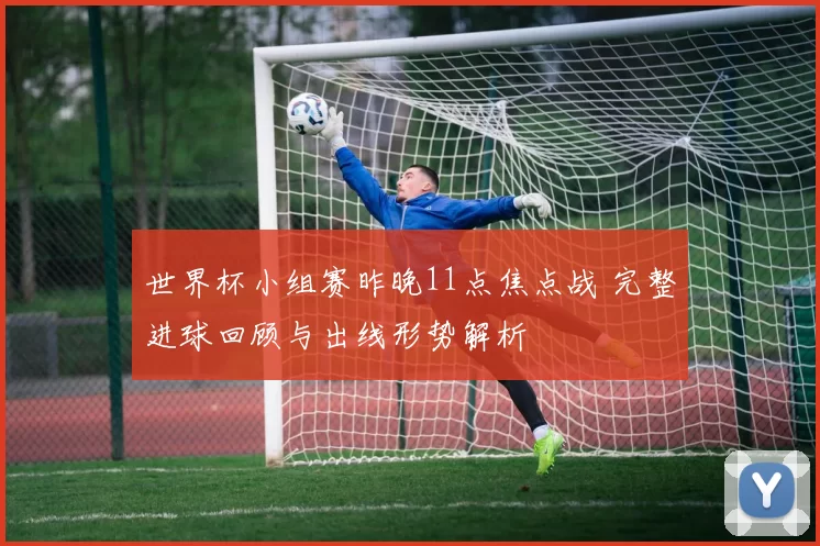 世界杯小组赛昨晚11点焦点战 完整进球回顾与出线形势解析