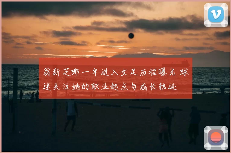 翁新芝哪一年进入女足历程曝光 球迷关注她的职业起点与成长轨迹